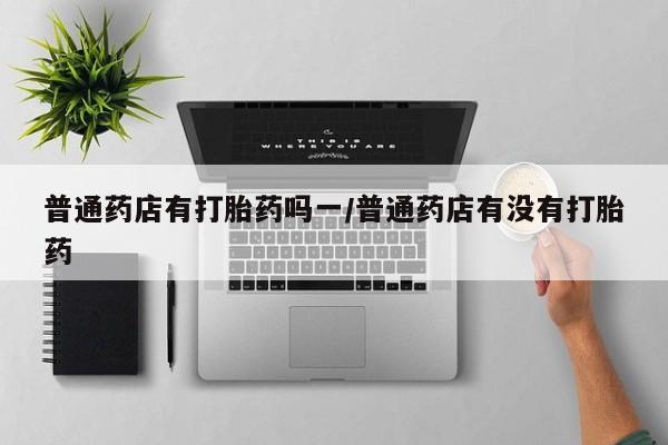 流产药私人联系方式微信普通药店有打胎药吗一/普通药店有没有打胎药