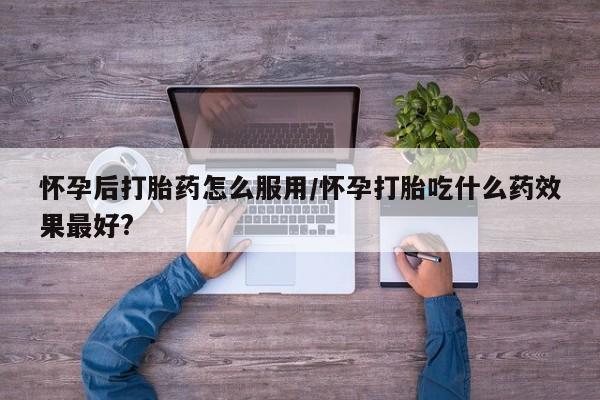 流产药私人联系方式微信怀孕后打胎药怎么服用/怀孕打胎吃什么药效果最好?