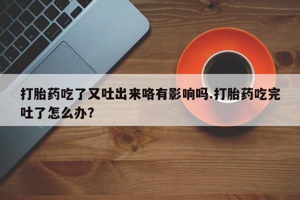 流产药私人联系方式微信打胎药吃了又吐出来咯有影响吗.打胎药吃完吐了怎么办？