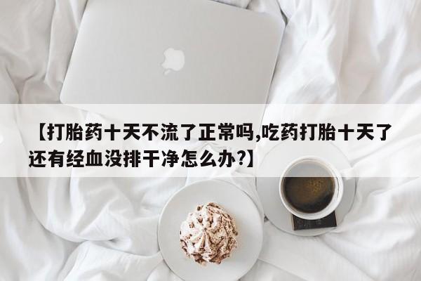 流产药私人联系方式微信【打胎药十天不流了正常吗,吃药打胎十天了还有经血没排干净怎么办?】