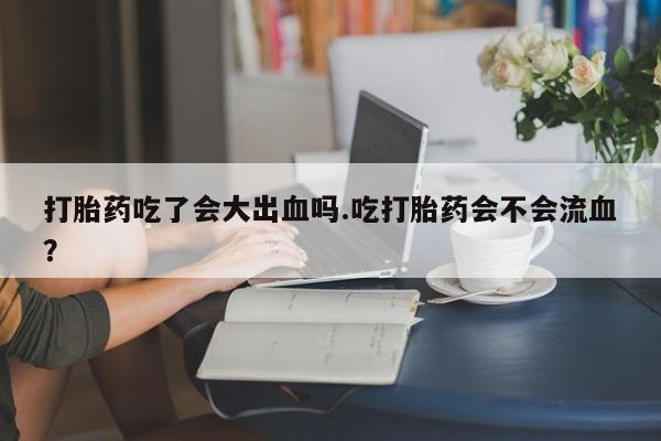流产药私人联系方式微信打胎药吃了会大出血吗.吃打胎药会不会流血？