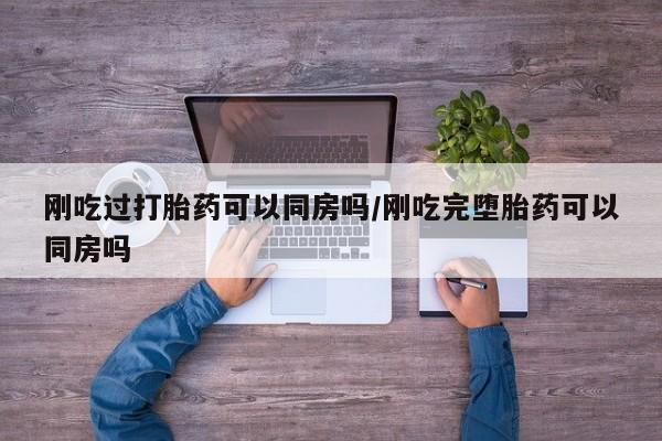 流产药私人联系方式微信刚吃过打胎药可以同房吗/刚吃完堕胎药可以同房吗