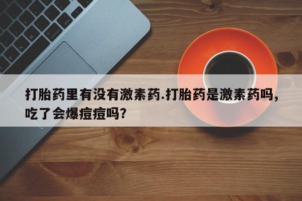流产药私人联系方式微信打胎药里有没有激素药.打胎药是激素药吗,吃了会爆痘痘吗？