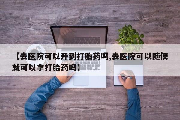 流产药私人联系方式微信【去医院可以开到打胎药吗,去医院可以随便就可以拿打胎药吗】