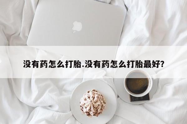 流产药私人联系方式微信没有药怎么打胎.没有药怎么打胎最好？