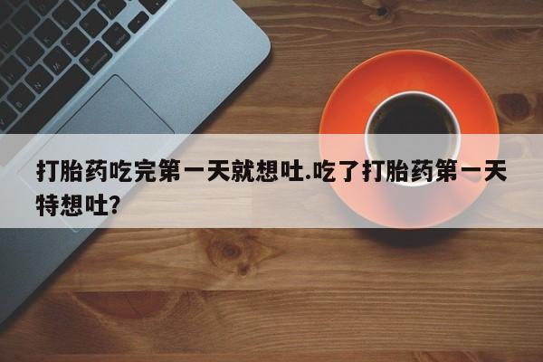 流产药私人联系方式微信打胎药吃完第一天就想吐.吃了打胎药第一天特想吐？