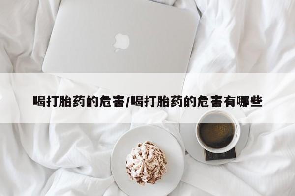 流产药私人联系方式微信喝打胎药的危害/喝打胎药的危害有哪些