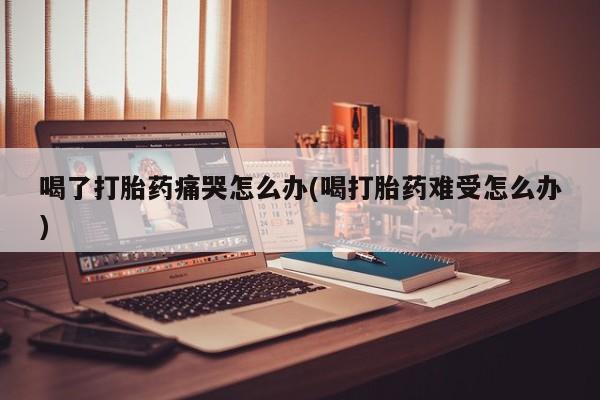 流产药私人联系方式微信喝了打胎药痛哭怎么办(喝打胎药难受怎么办)