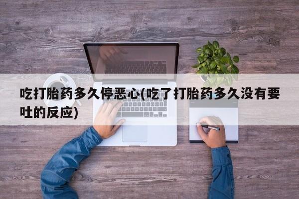 流产药私人联系方式微信吃打胎药多久停恶心(吃了打胎药多久没有要吐的反应)