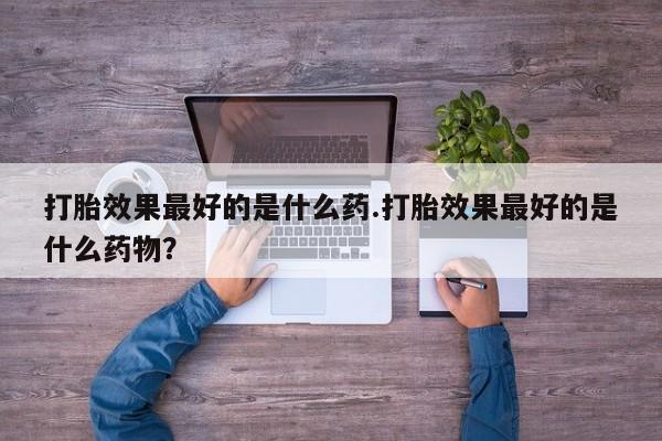 流产药私人联系方式微信打胎效果最好的是什么药.打胎效果最好的是什么药物？