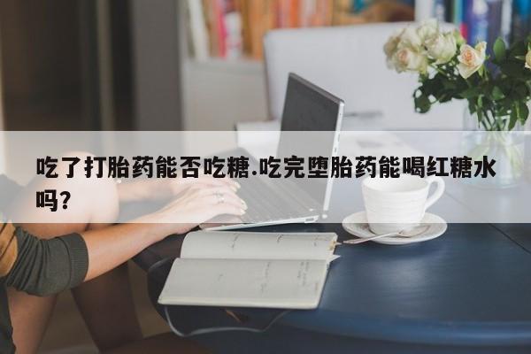 流产药私人联系方式微信吃了打胎药能否吃糖.吃完堕胎药能喝红糖水吗？