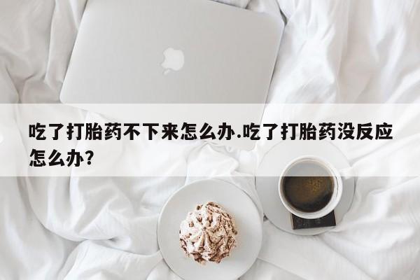 流产药私人联系方式微信吃了打胎药不下来怎么办.吃了打胎药没反应怎么办？