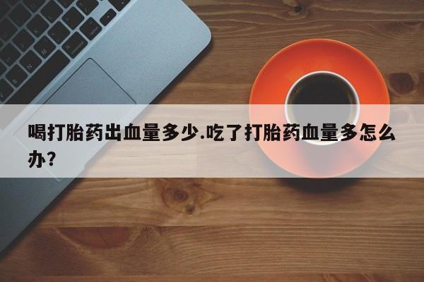 流产药私人联系方式微信喝打胎药出血量多少.吃了打胎药血量多怎么办？