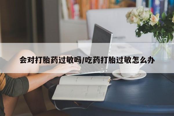 流产药私人联系方式微信会对打胎药过敏吗/吃药打胎过敏怎么办