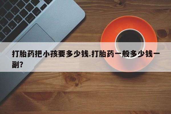 流产药私人联系方式微信打胎药把小孩要多少钱.打胎药一般多少钱一副？