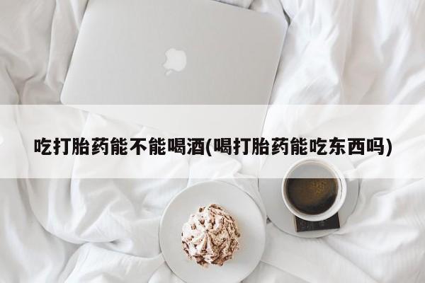 流产药私人联系方式微信吃打胎药能不能喝酒(喝打胎药能吃东西吗)