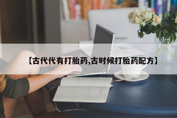流产药私人联系方式微信【古代代有打胎药,古时候打胎药配方】