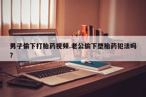 流产药私人联系方式微信男子偷下打胎药视频.老公偷下堕胎药犯法吗？