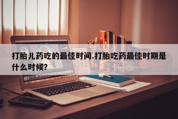 流产药私人联系方式微信打胎儿药吃的最佳时间.打胎吃药最佳时期是什么时候？