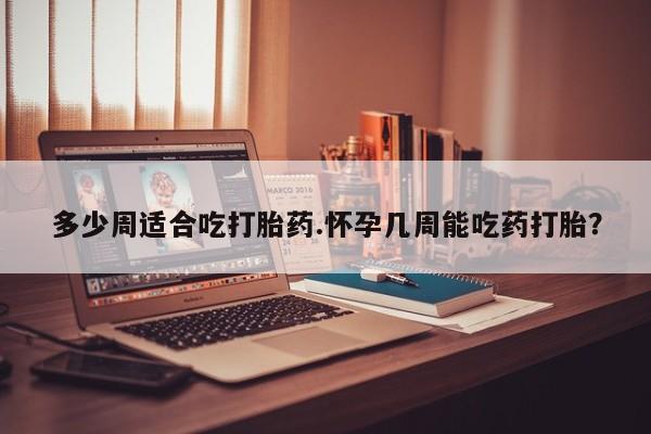 流产药私人联系方式微信多少周适合吃打胎药.怀孕几周能吃药打胎？
