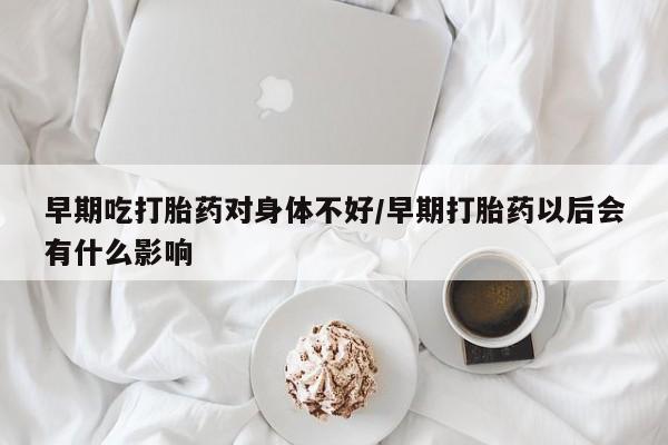 流产药私人联系方式微信早期吃打胎药对身体不好/早期打胎药以后会有什么影响