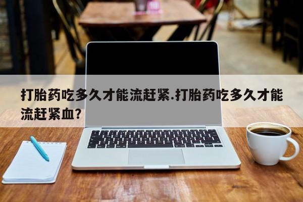 流产药私人联系方式微信打胎药吃多久才能流赶紧.打胎药吃多久才能流赶紧血？