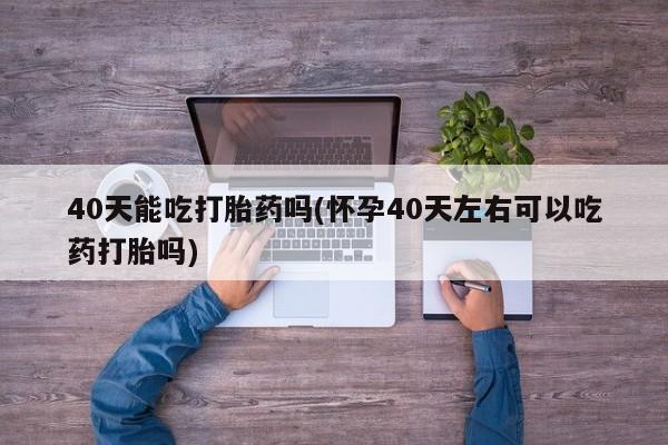 流产药私人联系方式微信40天能吃打胎药吗(怀孕40天左右可以吃药打胎吗)