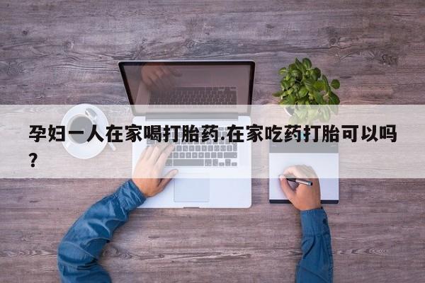 流产药私人联系方式微信孕妇一人在家喝打胎药.在家吃药打胎可以吗？