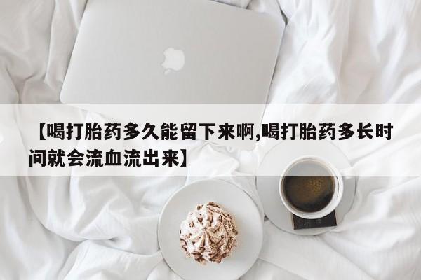 流产药私人联系方式微信【喝打胎药多久能留下来啊,喝打胎药多长时间就会流血流出来】
