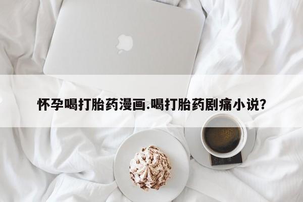 流产药私人联系方式微信怀孕喝打胎药漫画.喝打胎药剧痛小说？