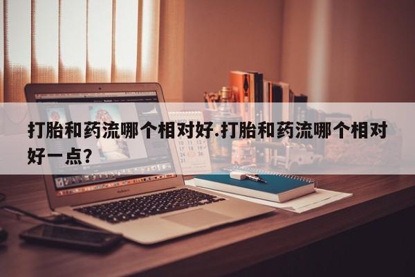 流产药私人联系方式微信打胎和药流哪个相对好.打胎和药流哪个相对好一点？