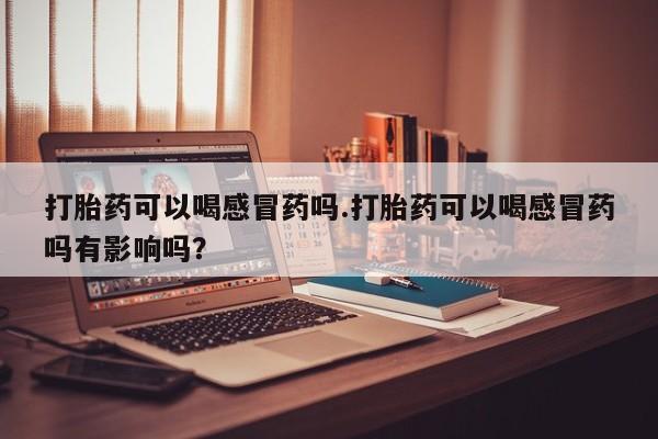 流产药私人联系方式微信打胎药可以喝感冒药吗.打胎药可以喝感冒药吗有影响吗？