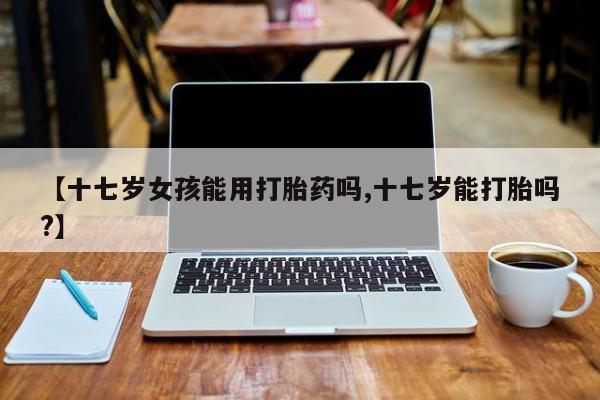 流产药私人联系方式微信【十七岁女孩能用打胎药吗,十七岁能打胎吗?】
