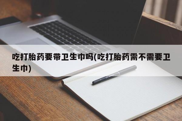 流产药私人联系方式微信吃打胎药要带卫生巾吗(吃打胎药需不需要卫生巾)