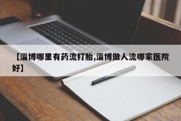 流产药私人联系方式微信【淄博哪里有药流打胎,淄博做人流哪家医院好】