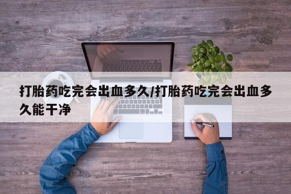 流产药私人联系方式微信打胎药吃完会出血多久/打胎药吃完会出血多久能干净
