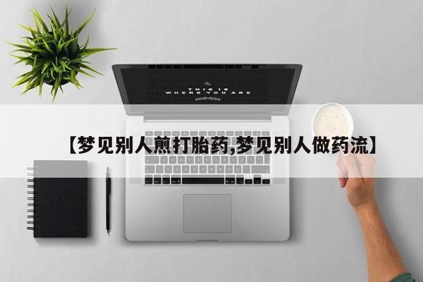 流产药私人联系方式微信【梦见别人煎打胎药,梦见别人做药流】
