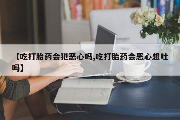 流产药私人联系方式微信【吃打胎药会犯恶心吗,吃打胎药会恶心想吐吗】