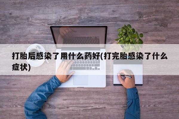 流产药私人联系方式微信打胎后感染了用什么药好(打完胎感染了什么症状)