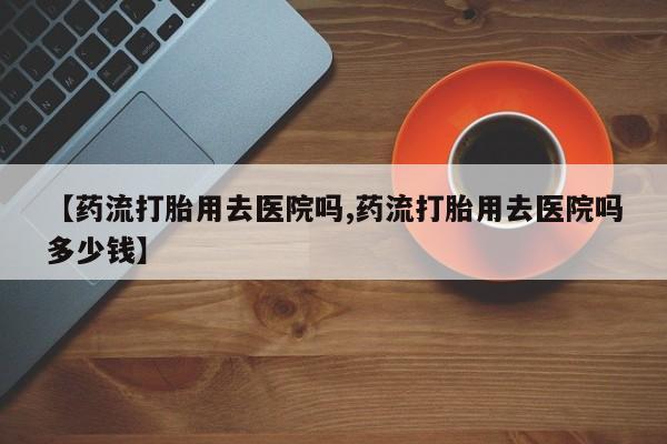 流产药私人联系方式微信【药流打胎用去医院吗,药流打胎用去医院吗多少钱】