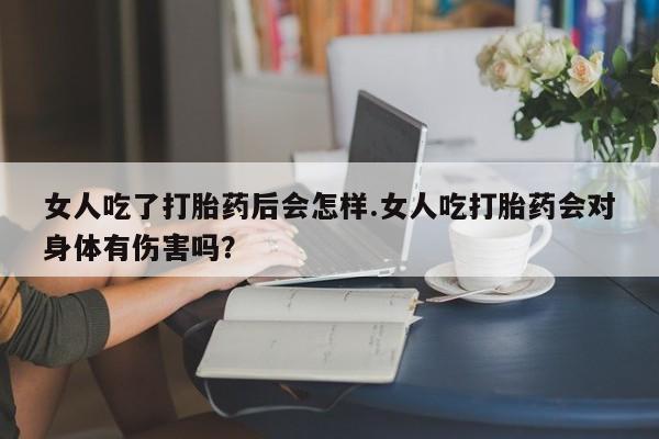 流产药私人联系方式微信女人吃了打胎药后会怎样.女人吃打胎药会对身体有伤害吗？