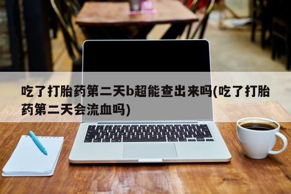 流产药私人联系方式微信吃了打胎药第二天b超能查出来吗(吃了打胎药第二天会流血吗)