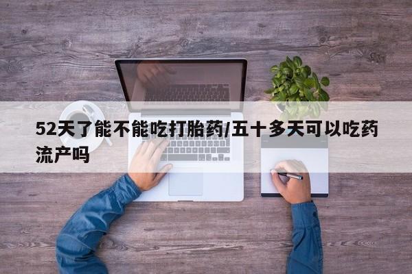 流产药私人联系方式微信52天了能不能吃打胎药/五十多天可以吃药流产吗