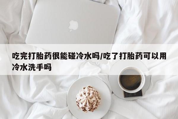 流产药私人联系方式微信吃完打胎药很能碰冷水吗/吃了打胎药可以用冷水洗手吗