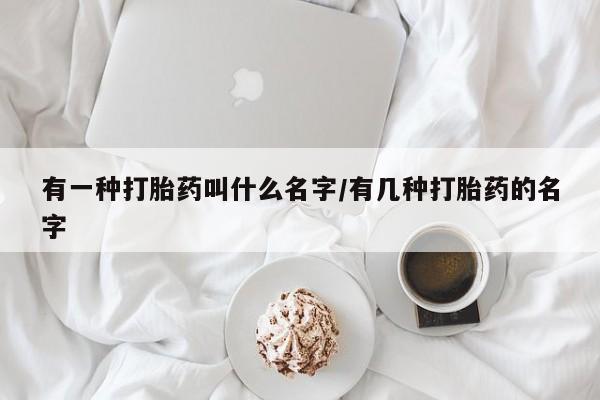 流产药私人联系方式微信有一种打胎药叫什么名字/有几种打胎药的名字