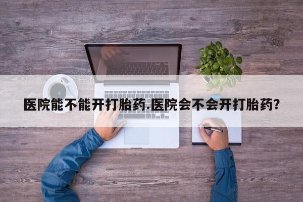 流产药私人联系方式微信医院能不能开打胎药.医院会不会开打胎药？