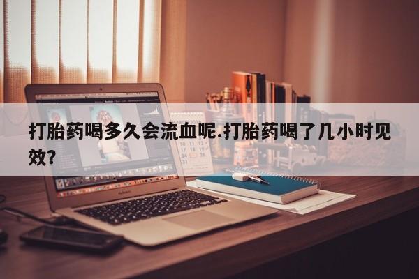 流产药私人联系方式微信打胎药喝多久会流血呢.打胎药喝了几小时见效？