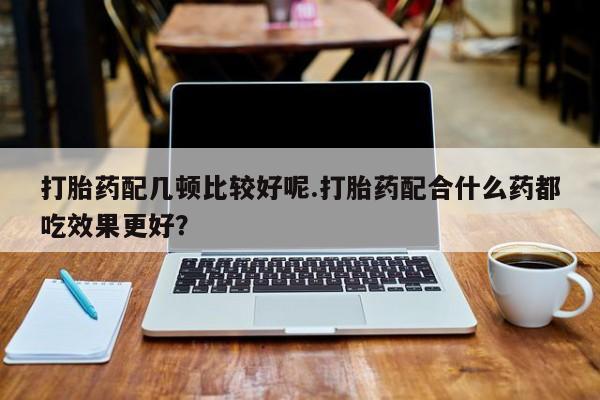 流产药私人联系方式微信打胎药配几顿比较好呢.打胎药配合什么药都吃效果更好？