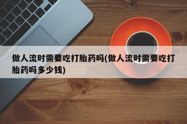 流产药私人联系方式微信做人流时需要吃打胎药吗(做人流时需要吃打胎药吗多少钱)