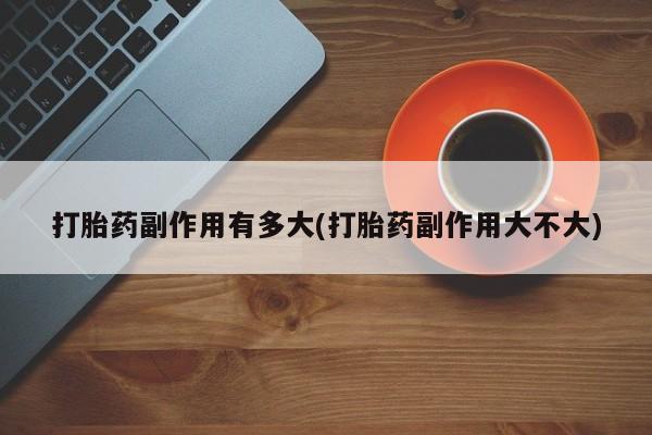 流产药私人联系方式微信打胎药副作用有多大(打胎药副作用大不大)